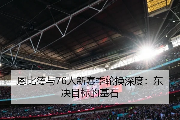 恩比德与76人新赛季轮换深度：东决目标的基石